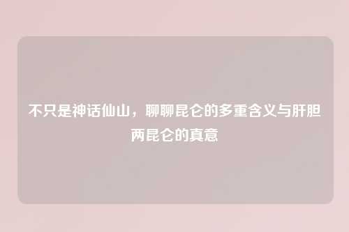 不只是神话仙山，聊聊昆仑的多重含义与肝胆两昆仑的真意