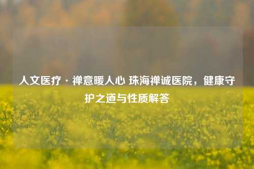 人文医疗·禅意暖人心 珠海禅诚医院，健康守护之道与性质解答