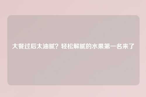大餐过后太油腻？轻松解腻的水果之一名来了