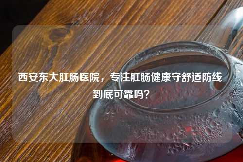西安东大肛肠医院，专注肛肠健康守舒适防线 到底可靠吗？