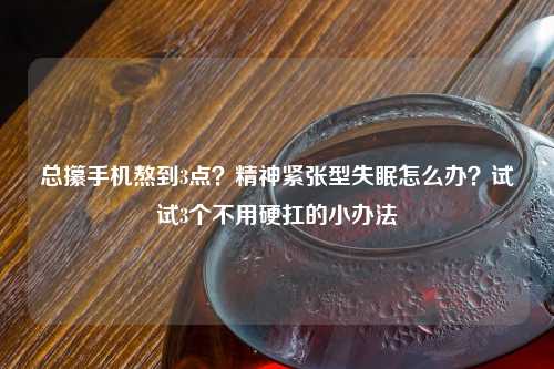 总攥手机熬到3点？精神紧张型失眠怎么办？试试3个不用硬扛的小办法