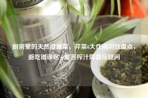 厨房里的天然健康菜，芹菜6大作用功效盘点，避吃错误区+解答榨汁降血压疑问