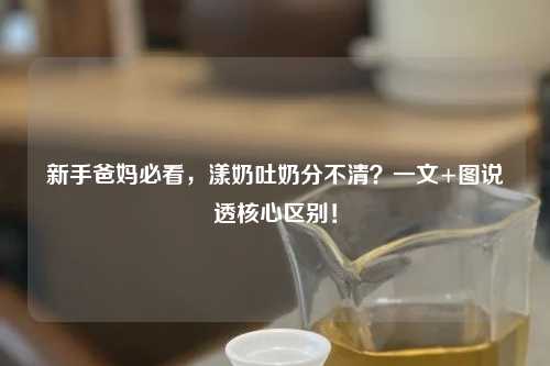 新手爸妈必看，漾奶吐奶分不清？一文+图说透核心区别！