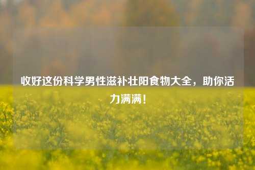 收好这份科学男性滋补壮阳食物大全，助你活力满满！