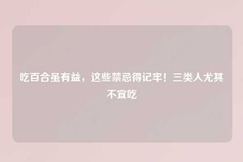 吃百合虽有益，这些禁忌得记牢！三类人尤其不宜吃