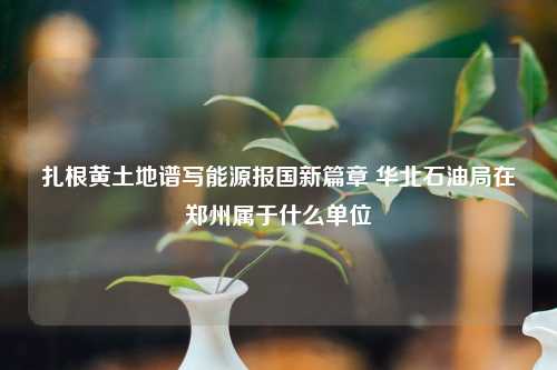 扎根黄土地谱写能源报国新篇章 华北石油局在郑州属于什么单位