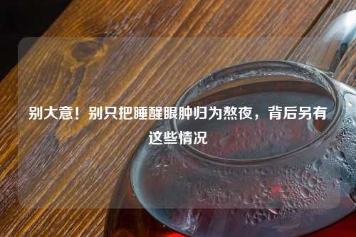 别大意！别只把睡醒眼肿归为熬夜，背后另有这些情况