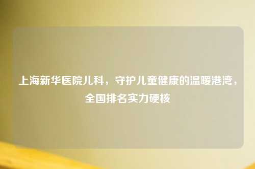 上海新华医院儿科，守护儿童健康的温暖港湾，全国排名实力硬核