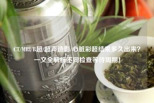 CT/MRI/B超/超声造影/心脏彩超结果多久出来？一文全解析不同检查等待周期！