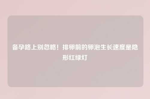 备孕路上别忽略！排卵前的卵泡生长速度是隐形红绿灯