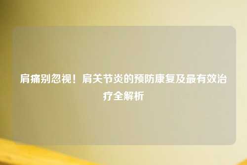 肩痛别忽视！肩关节炎的预防康复及最有效治疗全解析