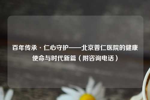 百年传承·仁心守护——北京普仁医院的健康使命与时代新篇（附咨询     ）