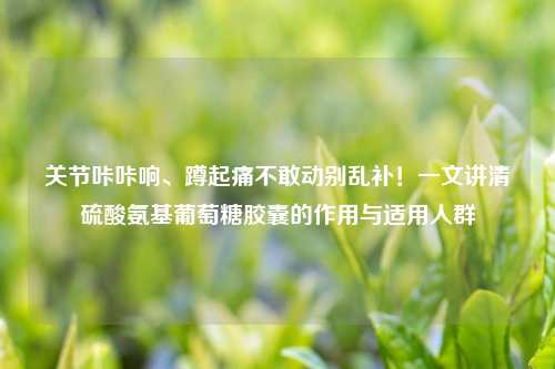 关节咔咔响、蹲起痛不敢动别乱补！一文讲清     氨基葡萄糖胶囊的作用与适用人群