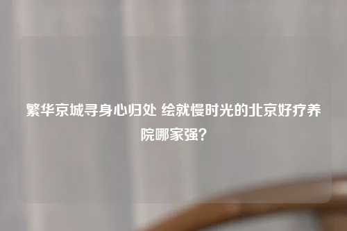 繁华京城寻身心归处 绘就慢时光的北京好疗养院哪家强？
