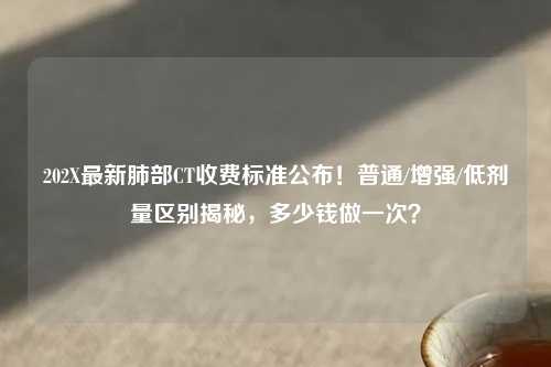 202X最新肺部CT收费标准公布！普通/增强/低剂量区别揭秘，多少钱做一次？