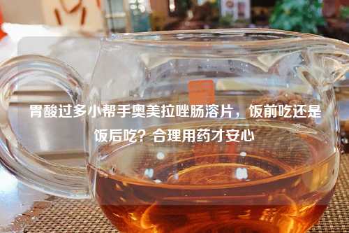 胃酸过多小帮手奥美拉唑肠溶片，饭前吃还是饭后吃？合理用药才安心