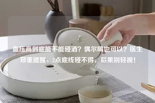 血压高到底能不能碰酒？偶尔喝也可以？医生郑重提醒，2点底线碰不得，后果别轻视！