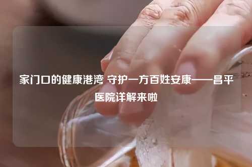 家门口的健康港湾 守护一方百姓安康——昌平医院详解来啦