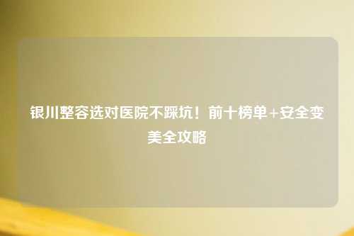 银川整容选对医院不踩坑！前十榜单+安全变美全攻略