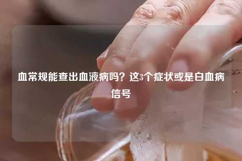 血常规能查出血液病吗？这3个症状或是白血病信号