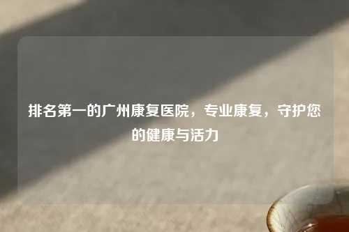 排名之一的广州康复医院，专业康复，守护您的健康与活力