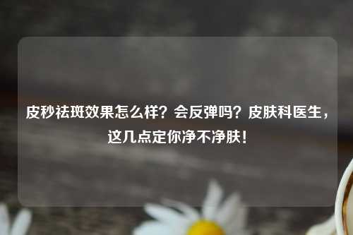 皮秒祛斑效果怎么样？会反弹吗？皮肤科医生，这几点定你净不净肤！