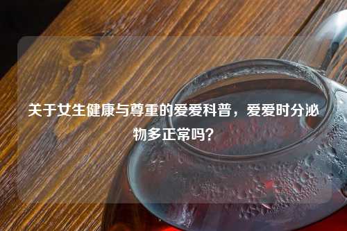 关于女生健康与尊重的爱爱科普，爱爱时分泌物多正常吗？