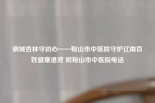 钢城杏林守初心——鞍山市中医院守护辽南百姓健康港湾 附鞍山市中医院     