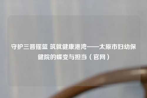 守护三晋摇篮 筑就健康港湾——太原市妇幼保健院的蝶变与担当（官网）