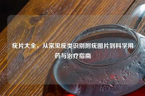 疣片大全，从常见疣类识别附疣图片到科学用药与治疗指南