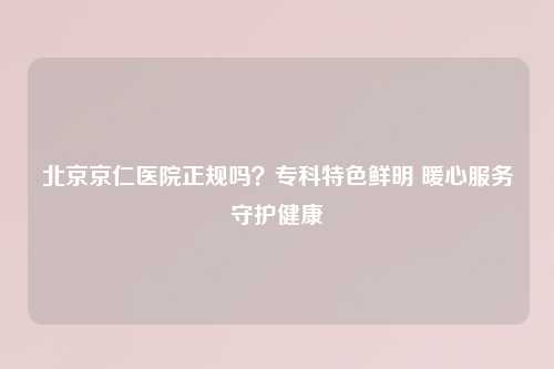 北京京仁医院正规吗？专科特色鲜明 暖心服务守护健康