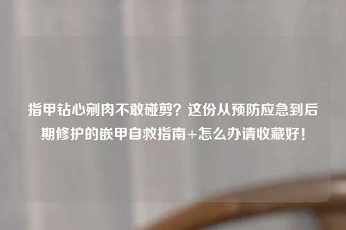 指甲钻心剜肉不敢碰剪？这份从预防应急到后期修护的嵌甲自救指南+怎么办请收藏好！