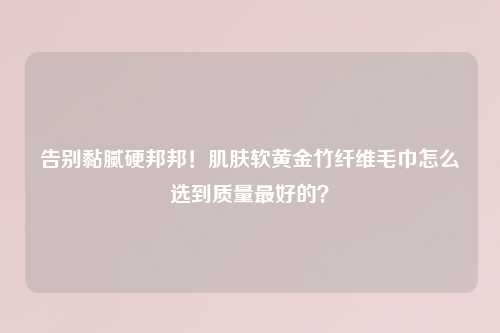 告别黏腻硬邦邦！肌肤软黄金竹纤维毛巾怎么选到质量更好的？