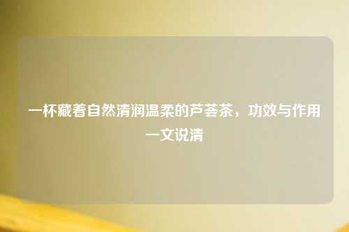 一杯藏着自然清润温柔的芦荟茶，功效与作用一文说清