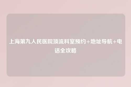 上海第九人民医院顶流科室预约+地址导航+     全攻略