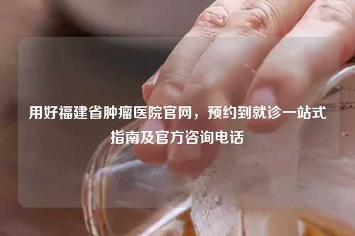 用好福建省肿瘤医院官网，预约到就诊一站式指南及官方咨询     