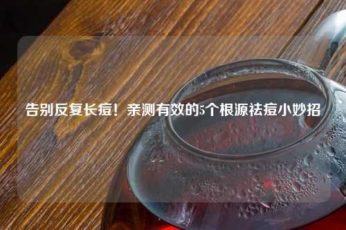 告别反复长痘！亲测有效的5个根源祛痘小妙招