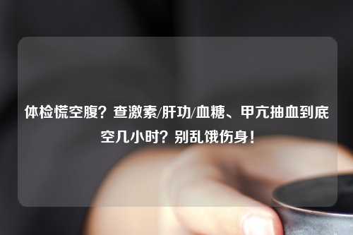 体检慌空腹？查激素/肝功/血糖、甲亢抽血到底空几小时？别乱饿伤身！