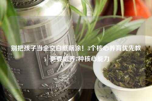 别把孩子当全空白纸瞎涂！3个核心养育优先教，更要培养7种核心能力