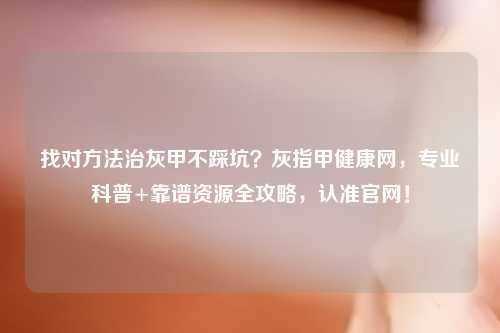 找对     治灰甲不踩坑？灰指甲健康网，专业科普+靠谱资源全攻略，认准官网！
