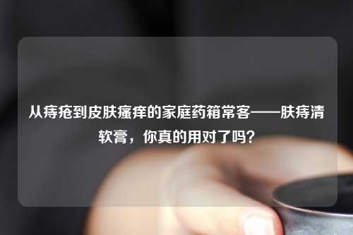 从痔疮到皮肤瘙痒的家庭药箱常客——肤痔清软膏，你真的用对了吗？