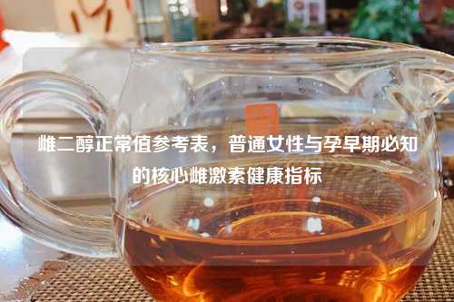 雌二醇正常值参考表，普通女性与孕早期必知的核心雌激素健康指标