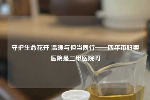 守护生命花开 温暖与担当同行——四平市妇婴医院是三甲医院吗