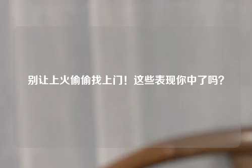 别让上火偷偷找上门！这些表现你中了吗？