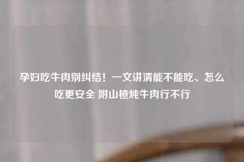孕妇吃牛肉别纠结！一文讲清能不能吃、怎么吃更安全 附山楂炖牛肉行不行