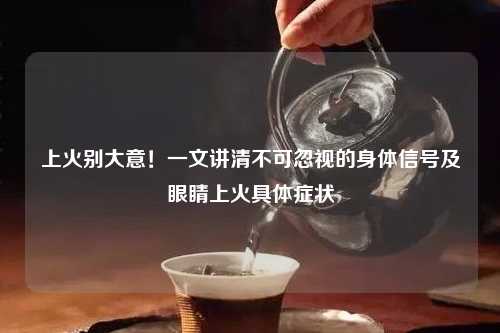 上火别大意！一文讲清不可忽视的身体信号及眼睛上火具体症状