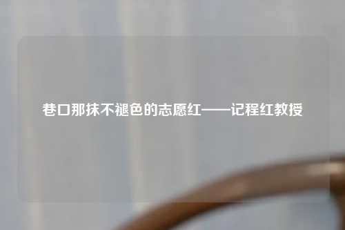 巷口那抹不褪色的志愿红——记程红教授