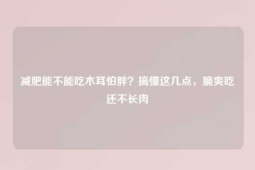 减肥能不能吃木耳怕胖？搞懂这几点，脆爽吃还不长肉