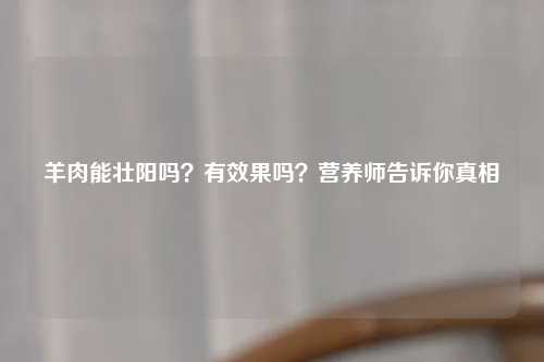 羊肉能壮阳吗？有效果吗？营养师告诉你真相