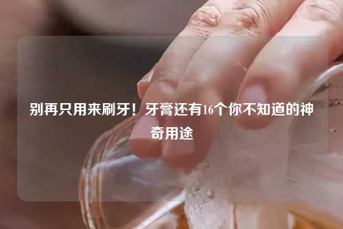 别再只用来刷牙！牙膏还有16个你不知道的神奇用途